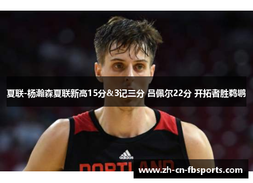夏联-杨瀚森夏联新高15分&3记三分 吕佩尔22分 开拓者胜鹈鹕